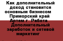 Как дополнительный доход становится основным бизнесом  - Приморский край, Артем г. Работа » Дополнительный заработок и сетевой маркетинг   